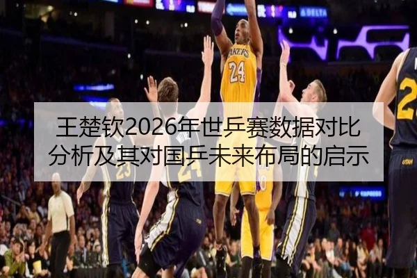 王楚钦2026年世乒赛数据对比分析及其对国乒未来布局的启示