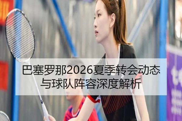 巴塞罗那2026夏季转会动态与球队阵容深度解析